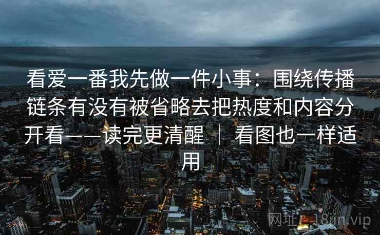 看爱一番我先做一件小事:围绕传播链条有没有被省略去把热度和内容分开看——读完更清醒 | 看图也一样适用 看爱一番我先做一件小事:围绕传播链条有没有被省略去把热度和内容分开看——读完更清醒 | 看图也一样适用