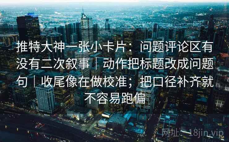 推特大神一张小卡片：问题评论区有没有二次叙事｜动作把标题改成问题句｜收尾像在做校准；把口径补齐就不容易跑偏