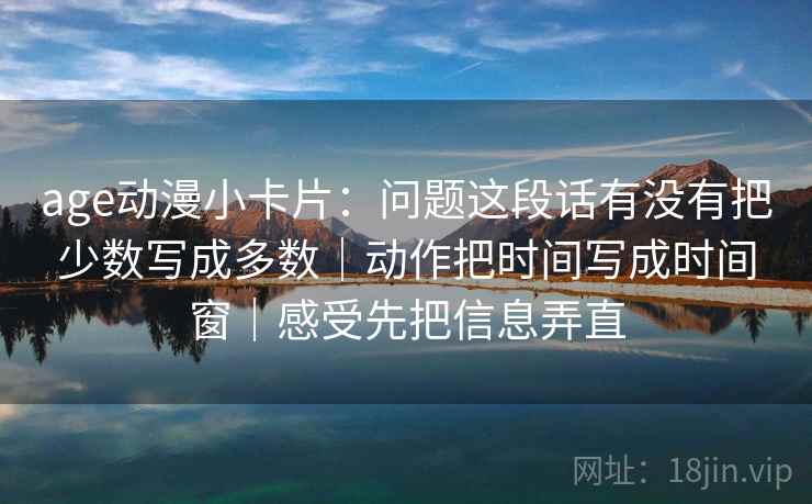 age动漫小卡片：问题这段话有没有把少数写成多数｜动作把时间写成时间窗｜感受先把信息弄直