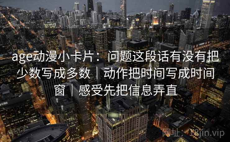 age动漫小卡片：问题这段话有没有把少数写成多数｜动作把时间写成时间窗｜感受先把信息弄直