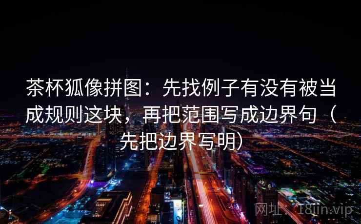 茶杯狐像拼图：先找例子有没有被当成规则这块，再把范围写成边界句（先把边界写明）