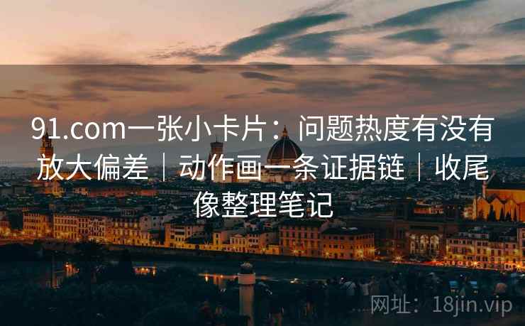 91.com一张小卡片：问题热度有没有放大偏差｜动作画一条证据链｜收尾像整理笔记