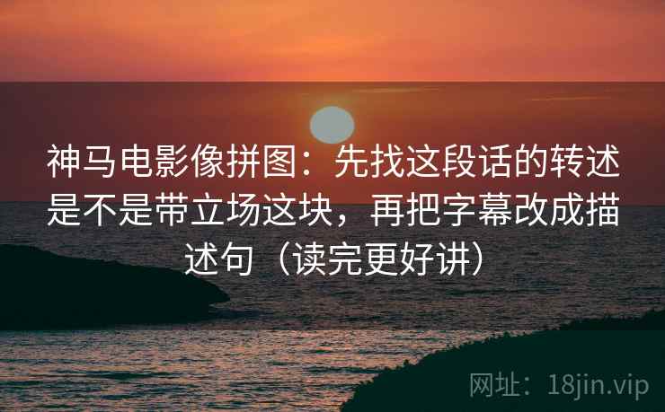 神马电影像拼图：先找这段话的转述是不是带立场这块，再把字幕改成描述句（读完更好讲）