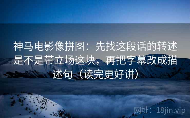 神马电影像拼图：先找这段话的转述是不是带立场这块，再把字幕改成描述句（读完更好讲）