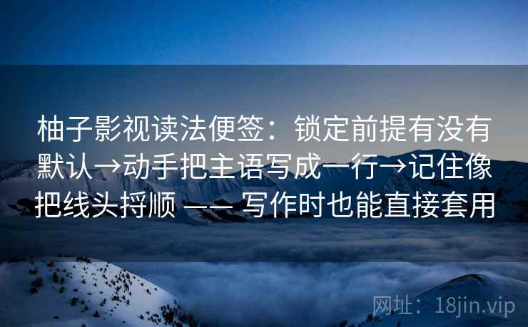 柚子影视读法便签：锁定前提有没有默认→动手把主语写成一行→记住像把线头捋顺 —— 写作时也能直接套用