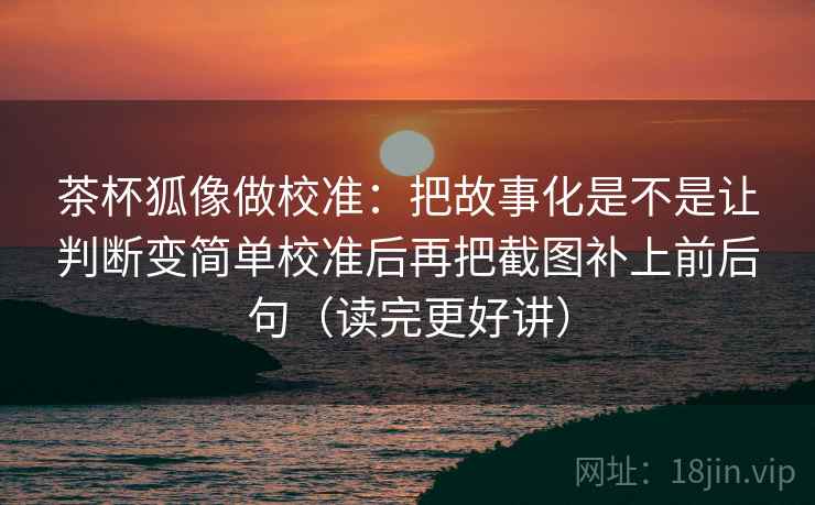 茶杯狐像做校准：把故事化是不是让判断变简单校准后再把截图补上前后句（读完更好讲）