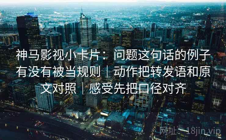神马影视小卡片：问题这句话的例子有没有被当规则｜动作把转发语和原文对照｜感受先把口径对齐