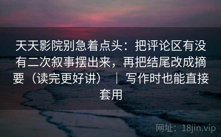 天天影院别急着点头：把评论区有没有二次叙事摆出来，再把结尾改成摘要（读完更好讲） ｜ 写作时也能直接套用