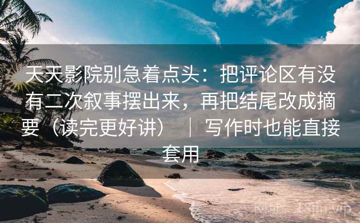 天天影院别急着点头：把评论区有没有二次叙事摆出来，再把结尾改成摘要（读完更好讲） ｜ 写作时也能直接套用