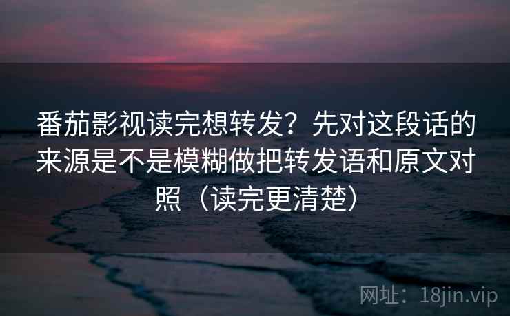 番茄影视读完想转发？先对这段话的来源是不是模糊做把转发语和原文对照（读完更清楚）