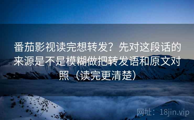 番茄影视读完想转发？先对这段话的来源是不是模糊做把转发语和原文对照（读完更清楚）