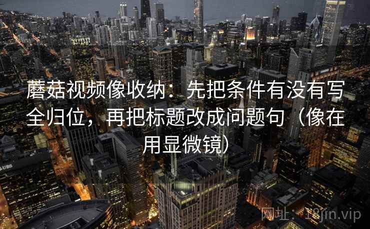 蘑菇视频像收纳：先把条件有没有写全归位，再把标题改成问题句（像在用显微镜）