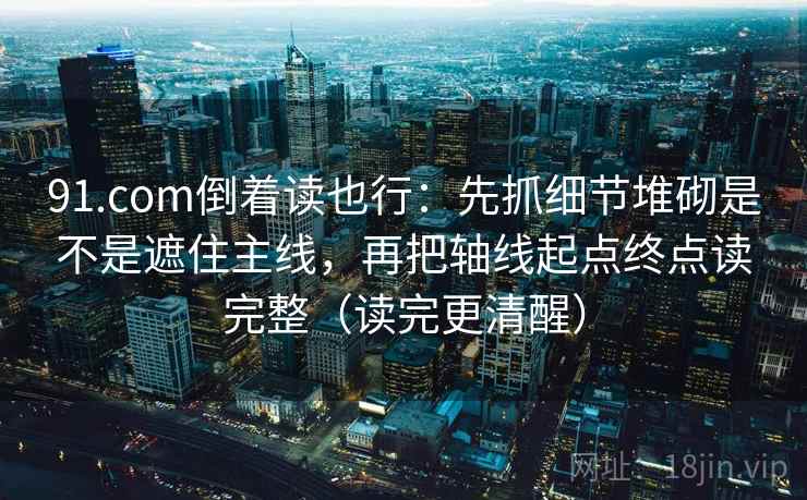 91.com倒着读也行：先抓细节堆砌是不是遮住主线，再把轴线起点终点读完整（读完更清醒）
