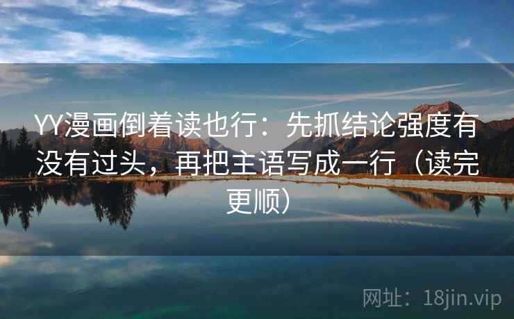 YY漫画倒着读也行：先抓结论强度有没有过头，再把主语写成一行（读完更顺）