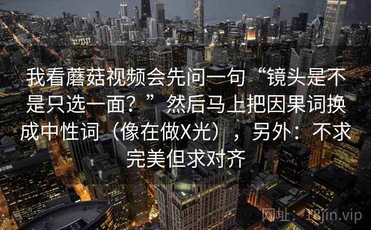 我看蘑菇视频会先问一句“镜头是不是只选一面？”然后马上把因果词换成中性词（像在做X光），另外：不求完美但求对齐