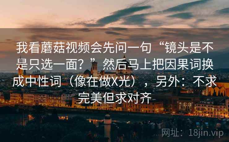 我看蘑菇视频会先问一句“镜头是不是只选一面？”然后马上把因果词换成中性词（像在做X光），另外：不求完美但求对齐