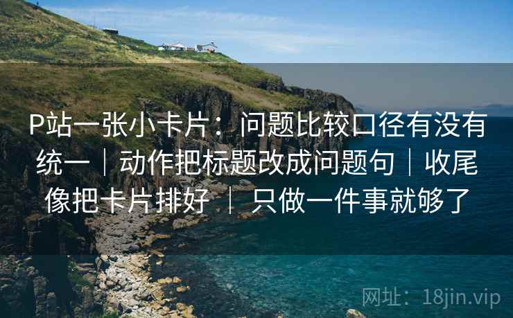 P站一张小卡片：问题比较口径有没有统一｜动作把标题改成问题句｜收尾像把卡片排好 ｜ 只做一件事就够了