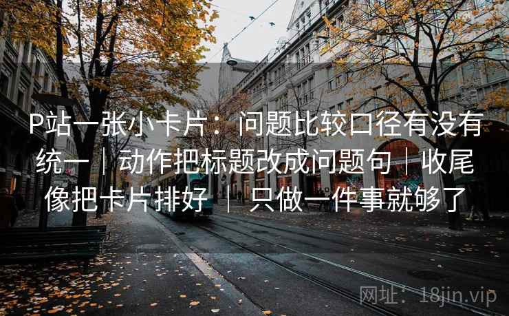 P站一张小卡片：问题比较口径有没有统一｜动作把标题改成问题句｜收尾像把卡片排好 ｜ 只做一件事就够了
