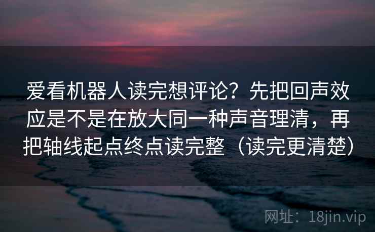 爱看机器人读完想评论？先把回声效应是不是在放大同一种声音理清，再把轴线起点终点读完整（读完更清楚）