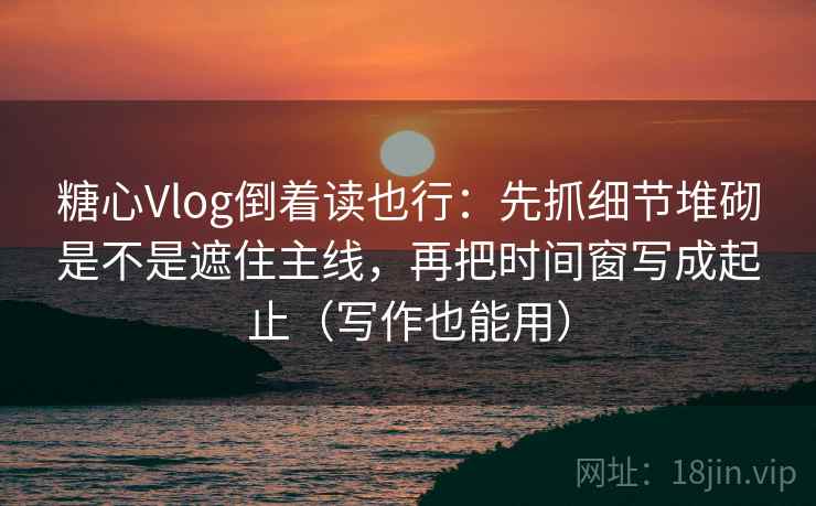 糖心Vlog倒着读也行：先抓细节堆砌是不是遮住主线，再把时间窗写成起止（写作也能用）