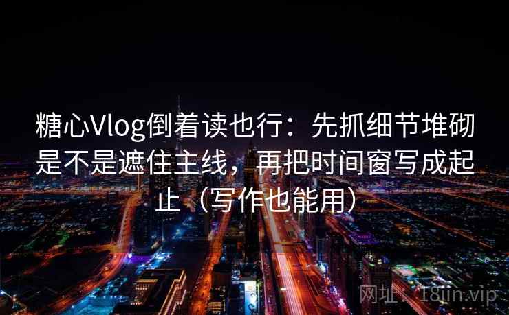 糖心Vlog倒着读也行：先抓细节堆砌是不是遮住主线，再把时间窗写成起止（写作也能用）